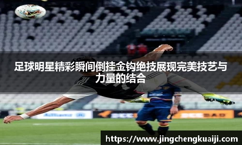 足球明星精彩瞬间倒挂金钩绝技展现完美技艺与力量的结合
